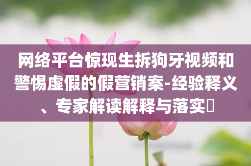 網(wǎng)絡(luò)平臺(tái)驚現(xiàn)生拆狗牙視頻和警惕虛假的假營(yíng)銷案-經(jīng)驗(yàn)釋義、專家解讀解釋與落實(shí)?