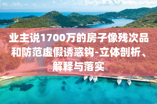 業(yè)主說1700萬的房子像殘次品和防范虛假誘惑鉤-立體剖析、解釋與落實