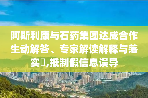 阿斯利康與石藥集團達成合作生動解答、專家解讀解釋與落實?,抵制假信息誤導