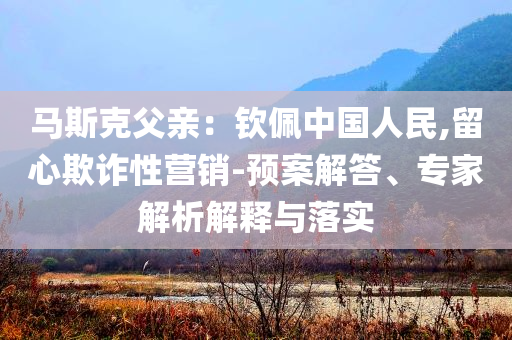 馬斯克父親：欽佩中國人民,留心欺詐性營銷-預(yù)案解答、專家解析解釋與落實