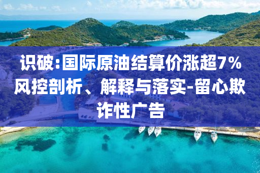識破:國際原油結(jié)算價漲超7%風控剖析、解釋與落實-留心欺詐性廣告