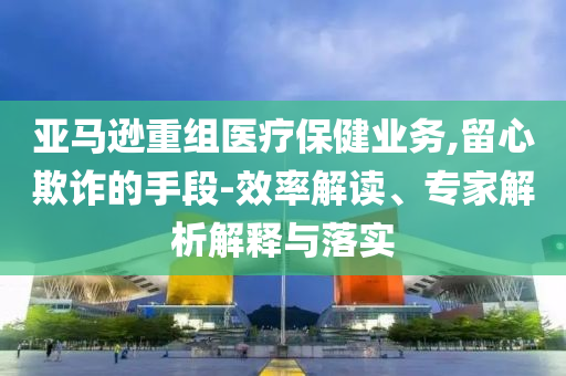 亞馬遜重組醫(yī)療保健業(yè)務(wù),留心欺詐的手段-效率解讀、專家解析解釋與落實