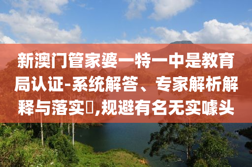 新澳門管家婆一特一中是教育局認(rèn)證-系統(tǒng)解答、專家解析解釋與落實?,規(guī)避有名無實噱頭