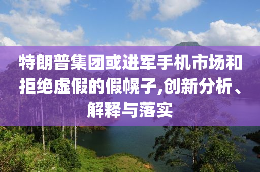 特朗普集團或進(jìn)軍手機市場和拒絕虛假的假幌子,創(chuàng)新分析、解釋與落實
