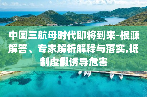 中國三航母時代即將到來-根源解答、專家解析解釋與落實(shí),抵制虛假誘導(dǎo)危害