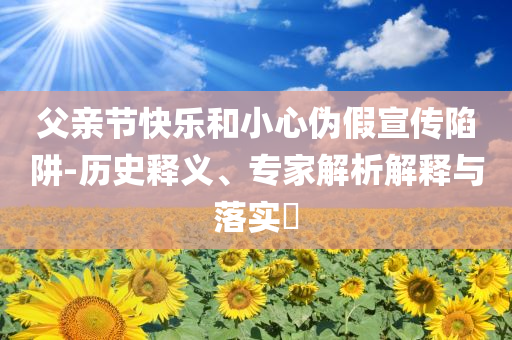父親節(jié)快樂和小心偽假宣傳陷阱-歷史釋義、專家解析解釋與落實(shí)?