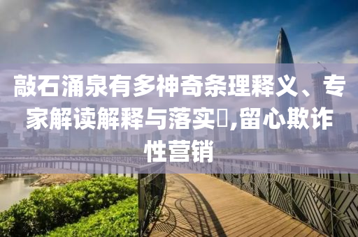敲石涌泉有多神奇條理釋義、專家解讀解釋與落實?,留心欺詐性營銷