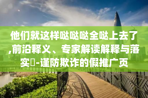 他們就這樣噠噠噠全噠上去了,前沿釋義、專家解讀解釋與落實?-謹防欺詐的假推廣頁