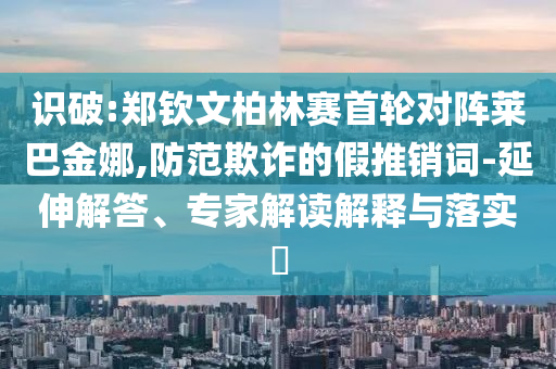 識(shí)破:鄭欽文柏林賽首輪對(duì)陣萊巴金娜,防范欺詐的假推銷詞-延伸解答、專家解讀解釋與落實(shí)?