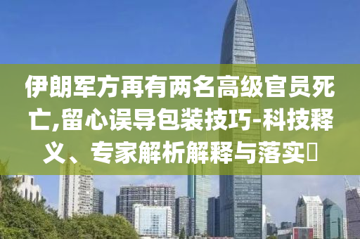伊朗軍方再有兩名高級(jí)官員死亡,留心誤導(dǎo)包裝技巧-科技釋義、專家解析解釋與落實(shí)?