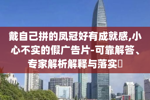 戴自己拼的鳳冠好有成就感,小心不實(shí)的假?gòu)V告片-可靠解答、專家解析解釋與落實(shí)?