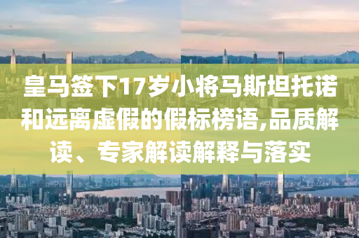 皇馬簽下17歲小將馬斯坦托諾和遠(yuǎn)離虛假的假標(biāo)榜語(yǔ),品質(zhì)解讀、專家解讀解釋與落實(shí)