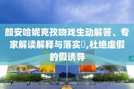 顏安哈妮克孜吻戲生動解答、專家解讀解釋與落實?,杜絕虛假的假誘導