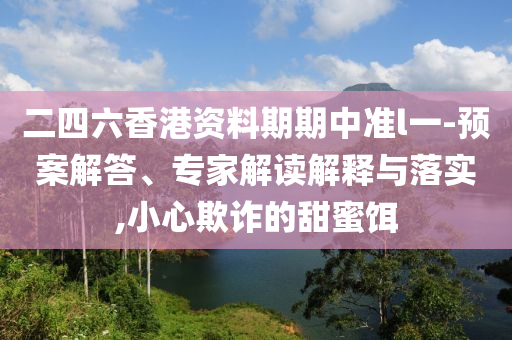 二四六香港資料期期中準(zhǔn)l一-預(yù)案解答、專家解讀解釋與落實(shí),小心欺詐的甜蜜餌
