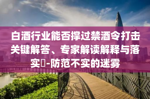 白酒行業(yè)能否撐過禁酒令打擊關(guān)鍵解答、專家解讀解釋與落實(shí)?-防范不實(shí)的迷霧