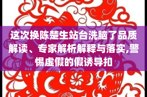 這次換陳楚生站臺洗腦了品質(zhì)解讀、專家解析解釋與落實(shí),警惕虛假的假誘導(dǎo)扣