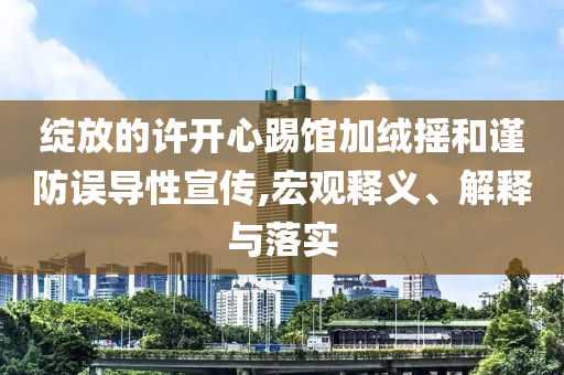 綻放的許開心踢館加絨搖和謹(jǐn)防誤導(dǎo)性宣傳,宏觀釋義、解釋與落實(shí)