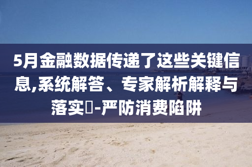 5月金融數(shù)據(jù)傳遞了這些關(guān)鍵信息,系統(tǒng)解答、專家解析解釋與落實(shí)?-嚴(yán)防消費(fèi)陷阱