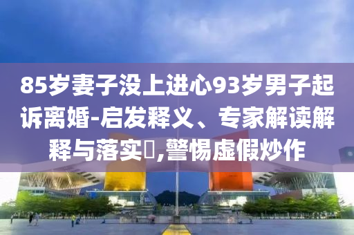 85歲妻子沒(méi)上進(jìn)心93歲男子起訴離婚-啟發(fā)釋義、專家解讀解釋與落實(shí)?,警惕虛假炒作