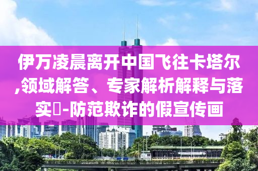 伊萬(wàn)凌晨離開(kāi)中國(guó)飛往卡塔爾,領(lǐng)域解答、專(zhuān)家解析解釋與落實(shí)?-防范欺詐的假宣傳畫(huà)