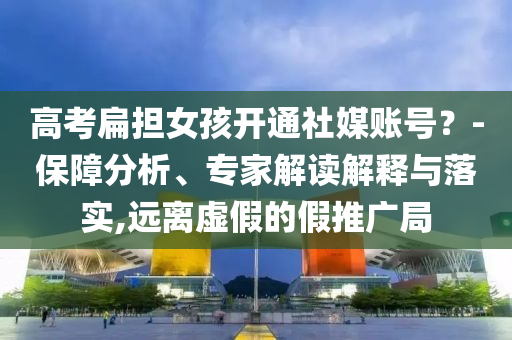 高考扁擔(dān)女孩開(kāi)通社媒賬號(hào)？-保障分析、專(zhuān)家解讀解釋與落實(shí),遠(yuǎn)離虛假的假推廣局