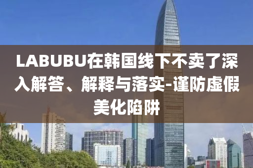 LABUBU在韓國(guó)線(xiàn)下不賣(mài)了深入解答、解釋與落實(shí)-謹(jǐn)防虛假美化陷阱