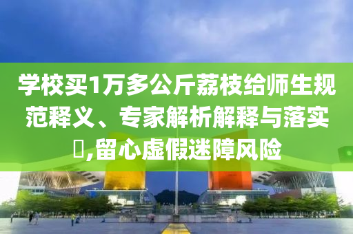 學(xué)校買1萬多公斤荔枝給師生規(guī)范釋義、專家解析解釋與落實(shí)?,留心虛假迷障風(fēng)險(xiǎn)
