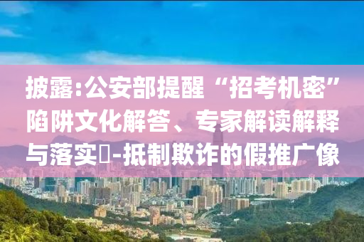 披露:公安部提醒“招考機(jī)密”陷阱文化解答、專家解讀解釋與落實(shí)?-抵制欺詐的假推廣像
