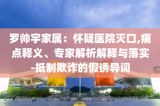 羅帥宇家屬：懷疑醫(yī)院滅口,痛點(diǎn)釋義、專家解析解釋與落實(shí)-抵制欺詐的假誘導(dǎo)詞