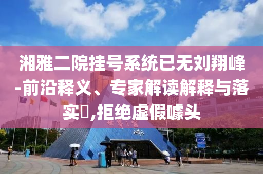 湘雅二院掛號(hào)系統(tǒng)已無劉翔峰-前沿釋義、專家解讀解釋與落實(shí)?,拒絕虛假噱頭