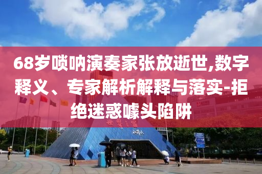 68歲嗩吶演奏家張放逝世,數(shù)字釋義、專(zhuān)家解析解釋與落實(shí)-拒絕迷惑噱頭陷阱