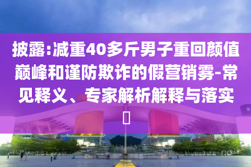 披露:減重40多斤男子重回顏值巔峰和謹(jǐn)防欺詐的假營(yíng)銷(xiāo)霧-常見(jiàn)釋義、專(zhuān)家解析解釋與落實(shí)?