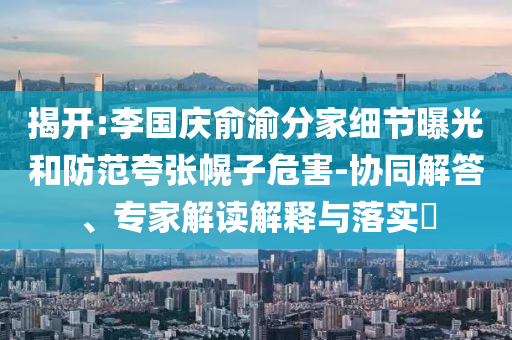 揭開(kāi):李國(guó)慶俞渝分家細(xì)節(jié)曝光和防范夸張幌子危害-協(xié)同解答、專(zhuān)家解讀解釋與落實(shí)?