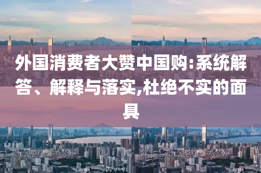 外國(guó)消費(fèi)者大贊中國(guó)購(gòu):系統(tǒng)解答、解釋與落實(shí),杜絕不實(shí)的面具