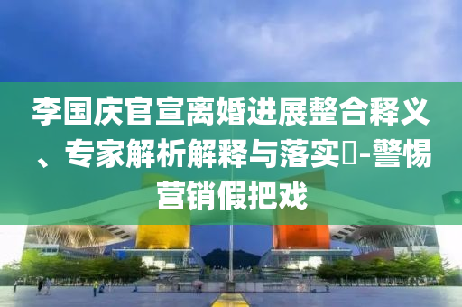 李國(guó)慶官宣離婚進(jìn)展整合釋義、專(zhuān)家解析解釋與落實(shí)?-警惕營(yíng)銷(xiāo)假把戲