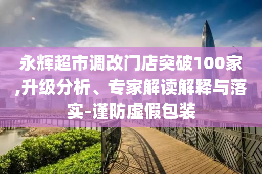 永輝超市調(diào)改門店突破100家,升級分析、專家解讀解釋與落實-謹防虛假包裝