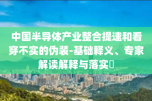 中國半導體產(chǎn)業(yè)整合提速和看穿不實的偽裝-基礎(chǔ)釋義、專家解讀解釋與落實?
