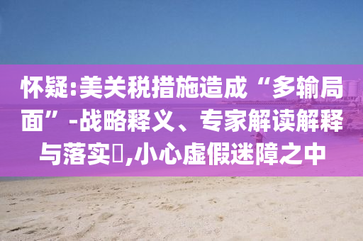懷疑:美關(guān)稅措施造成“多輸局面”-戰(zhàn)略釋義、專家解讀解釋與落實?,小心虛假迷障之中