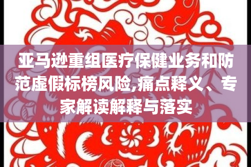 亞馬遜重組醫(yī)療保健業(yè)務(wù)和防范虛假標榜風險,痛點釋義、專家解讀解釋與落實