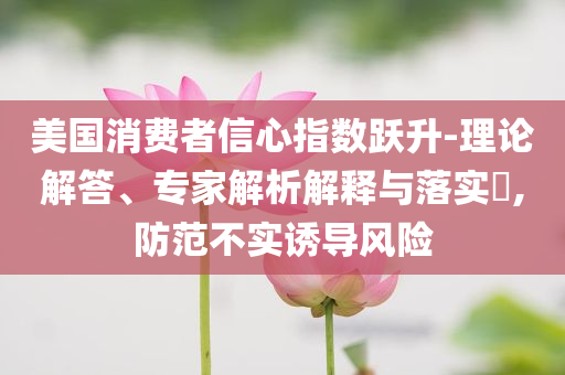 美國(guó)消費(fèi)者信心指數(shù)躍升-理論解答、專家解析解釋與落實(shí)?,防范不實(shí)誘導(dǎo)風(fēng)險(xiǎn)