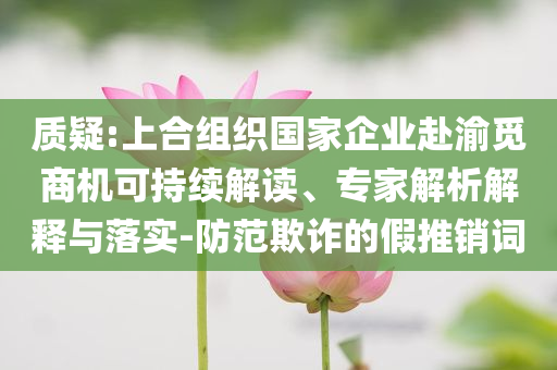 質(zhì)疑:上合組織國(guó)家企業(yè)赴渝覓商機(jī)可持續(xù)解讀、專家解析解釋與落實(shí)-防范欺詐的假推銷詞