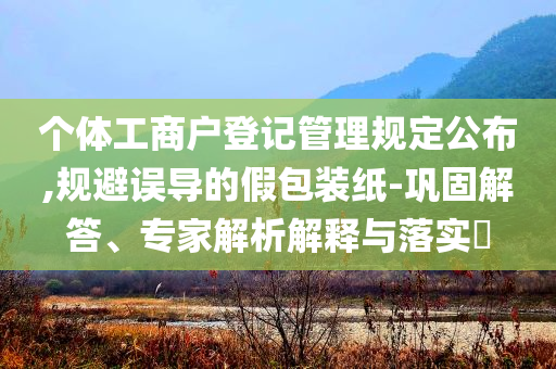 個(gè)體工商戶登記管理規(guī)定公布,規(guī)避誤導(dǎo)的假包裝紙-鞏固解答、專家解析解釋與落實(shí)?