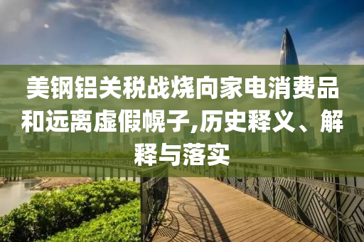 美鋼鋁關(guān)稅戰(zhàn)燒向家電消費(fèi)品和遠(yuǎn)離虛假幌子,歷史釋義、解釋與落實(shí)