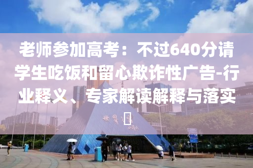 老師參加高考：不過640分請學(xué)生吃飯和留心欺詐性廣告-行業(yè)釋義、專家解讀解釋與落實?