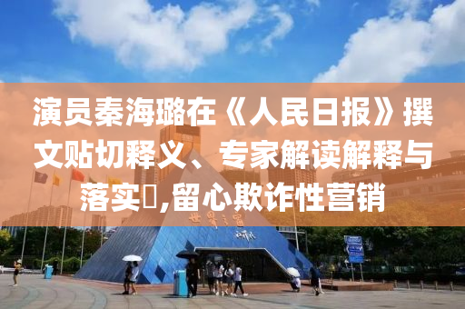 演員秦海璐在《人民日報》撰文貼切釋義、專家解讀解釋與落實?,留心欺詐性營銷