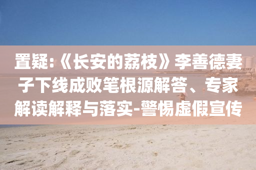 置疑:《長安的荔枝》李善德妻子下線成敗筆根源解答、專家解讀解釋與落實-警惕虛假宣傳