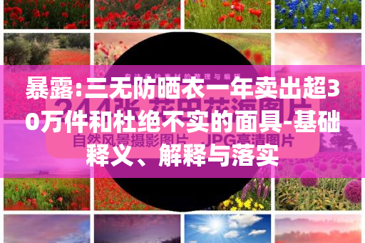 暴露:三無防曬衣一年賣出超30萬件和杜絕不實(shí)的面具-基礎(chǔ)釋義、解釋與落實(shí)