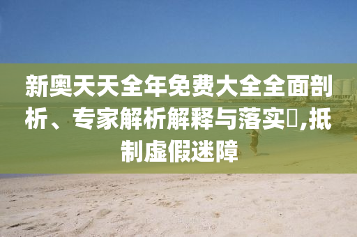 新奧天天全年免費(fèi)大全全面剖析、專家解析解釋與落實(shí)?,抵制虛假迷障