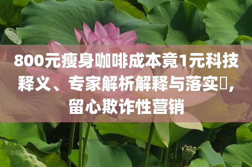 800元瘦身咖啡成本竟1元科技釋義、專家解析解釋與落實(shí)?,留心欺詐性營(yíng)銷