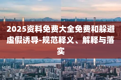 2025資料免費(fèi)大全免費(fèi)和躲避虛假誘導(dǎo)-規(guī)范釋義、解釋與落實(shí)